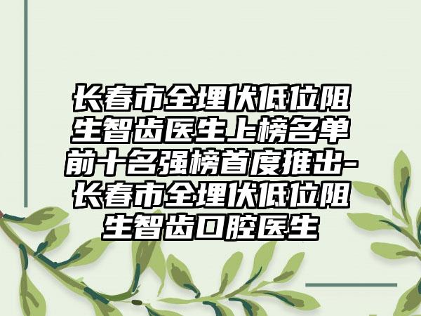 长春市全埋伏低位阻生智齿医生上榜名单前十名强榜首度推出-长春市全埋伏低位阻生智齿口腔医生