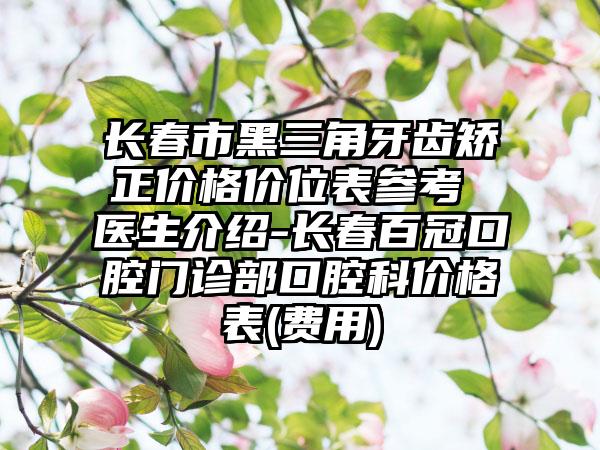 长春市黑三角牙齿矫正价格价位表参考 医生介绍-长春百冠口腔门诊部口腔科价格表(费用)