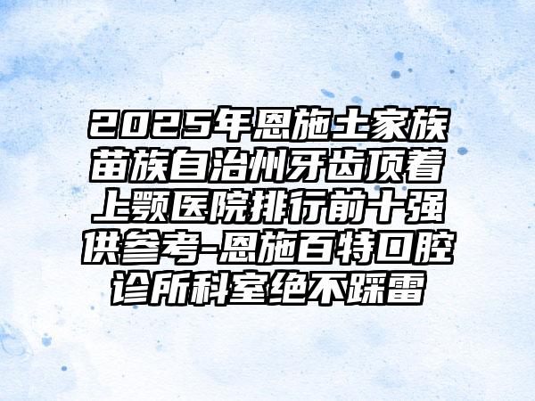 2025年恩施土家族苗族自治州牙齿顶着上颚医院排行前十强供参考-恩施百特口腔诊所科室绝不踩雷