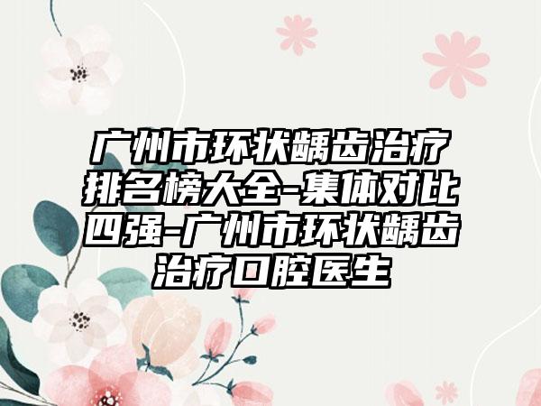 广州市环状龋齿治疗排名榜大全-集体对比四强-广州市环状龋齿治疗口腔医生