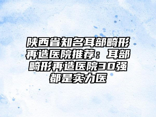 陕西省知名耳部畸形再造医院推荐：耳部畸形再造医院30强都是实力医