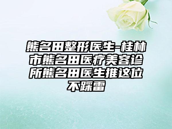 熊名田整形医生-桂林市熊名田医疗美容诊所熊名田医生推这位不踩雷