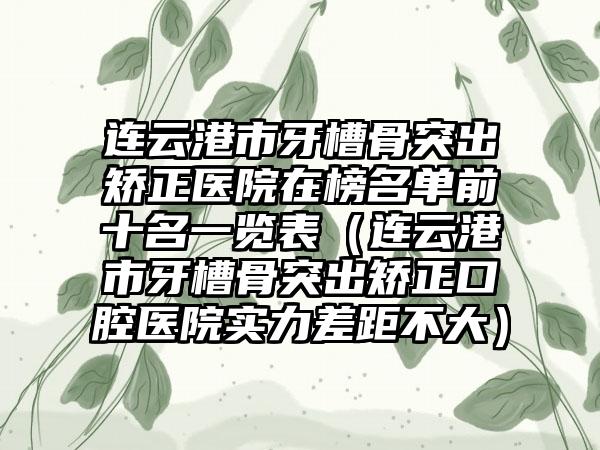 连云港市牙槽骨突出矫正医院在榜名单前十名一览表（连云港市牙槽骨突出矫正口腔医院实力差距不大）