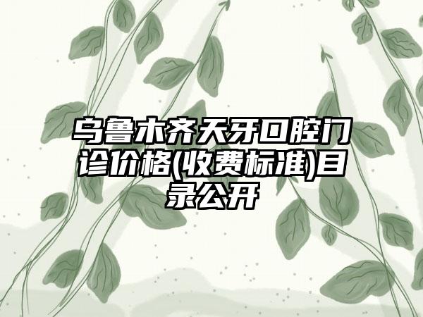 乌鲁木齐天牙口腔门诊价格(收费标准)目录公开