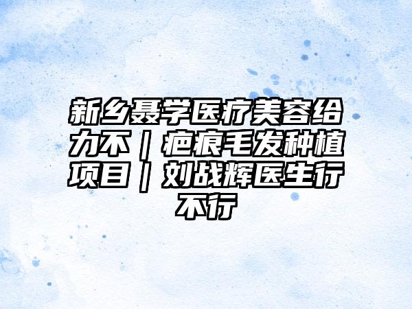 新乡聂学医疗美容给力不｜疤痕毛发种植项目｜刘战辉医生行不行