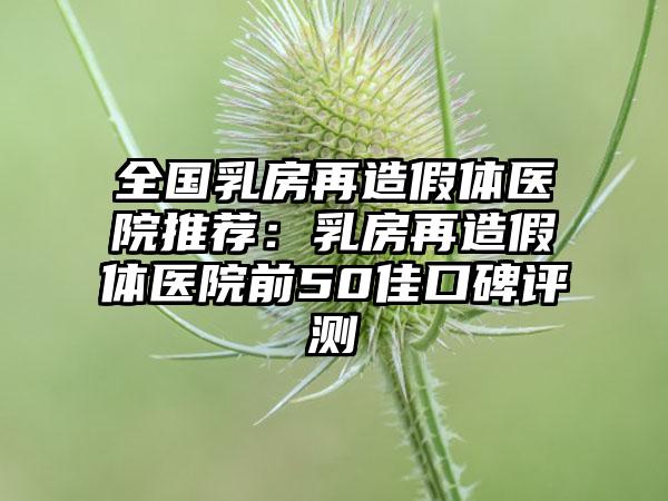 全国乳房再造假体医院推荐：乳房再造假体医院前50佳口碑评测