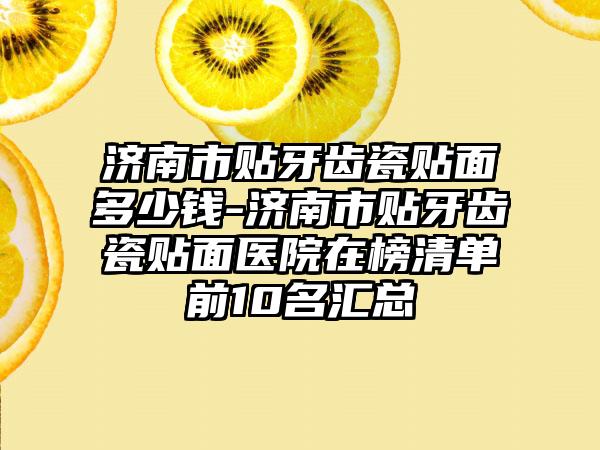 济南市贴牙齿瓷贴面多少钱-济南市贴牙齿瓷贴面医院在榜清单前10名汇总