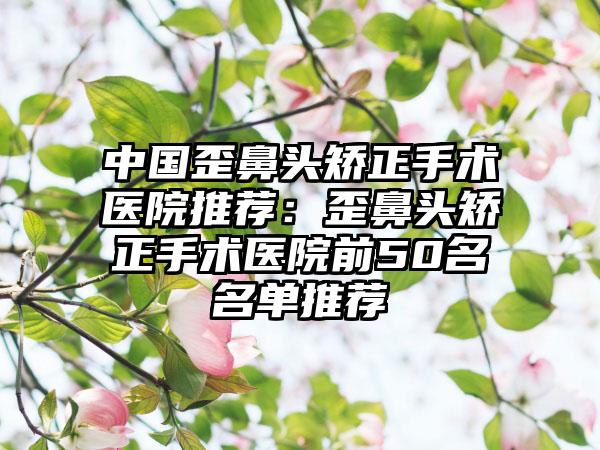 中国歪鼻头矫正手术医院推荐：歪鼻头矫正手术医院前50名名单推荐
