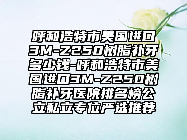 呼和浩特市美国进口3M-Z250树脂补牙多少钱-呼和浩特市美国进口3M-Z250树脂补牙医院排名榜公立私立专位严选推荐