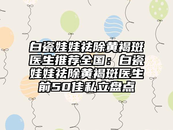 白瓷娃娃祛除黄褐斑医生推荐全国：白瓷娃娃祛除黄褐斑医生前50佳私立盘点