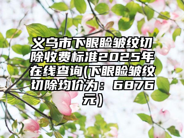 义乌市下眼睑皱纹切除收费标准2025年在线查询(下眼睑皱纹切除均价为：6876元）