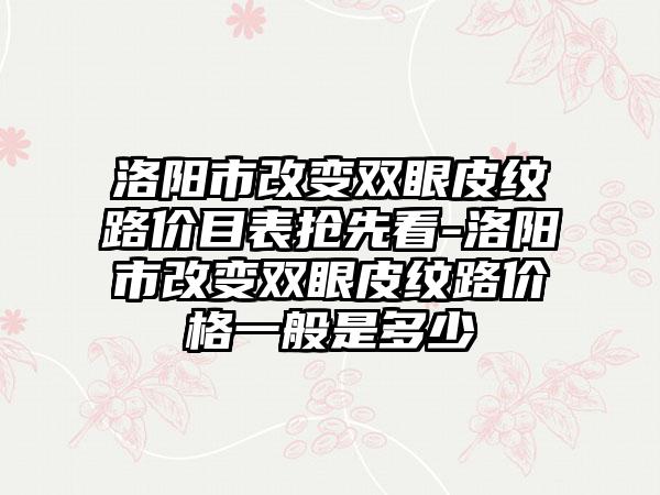 洛阳市改变双眼皮纹路价目表抢先看-洛阳市改变双眼皮纹路价格一般是多少
