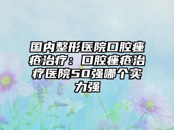 国内整形医院口腔痤疮治疗：口腔痤疮治疗医院50强哪个实力强