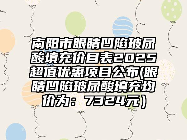 南阳市眼睛凹陷玻尿酸填充价目表2025超值优惠项目公布(眼睛凹陷玻尿酸填充均价为：7324元）