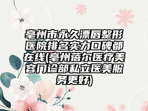 亳州市永久漂唇整形医院排名实力口碑都在线(亳州蓓尔医疗美容门诊部私立医美服务更好)