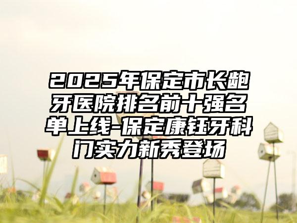 2025年保定市长龅牙医院排名前十强名单上线-保定康钰牙科门实力新秀登场