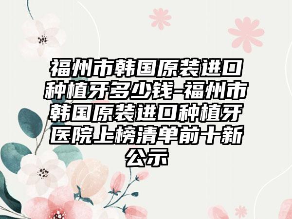 福州市韩国原装进口种植牙多少钱-福州市韩国原装进口种植牙医院上榜清单前十新公示