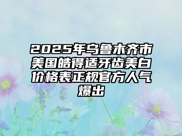 2025年乌鲁木齐市美国皓得适牙齿美白价格表正规官方人气爆出