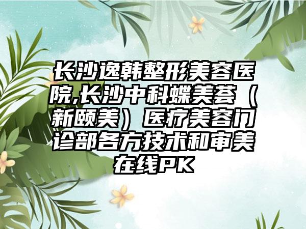 长沙逸韩整形美容医院,长沙中科蝶美荟（新颐美）医疗美容门诊部各方技术和审美在线PK