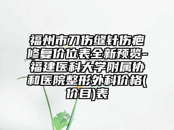 福州市刀伤缝针伤疤修复价位表全新预览-福建医科大学附属协和医院整形外科价格(价目)表
