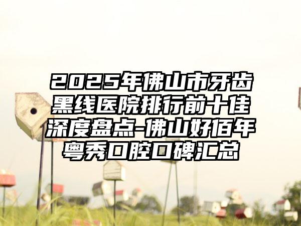 2025年佛山市牙齿黑线医院排行前十佳深度盘点-佛山好佰年粤秀口腔口碑汇总