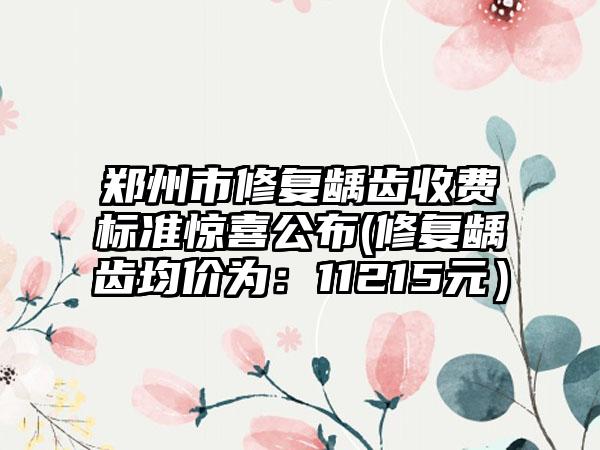 郑州市修复龋齿收费标准惊喜公布(修复龋齿均价为：11215元）