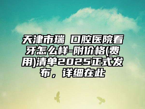 天津市瑞璟口腔医院看牙怎么样-附价格(费用)清单2025正式发布，详细在此