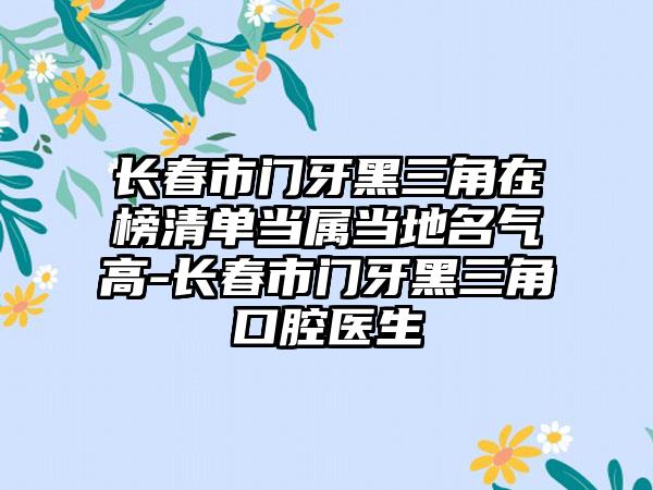 长春市门牙黑三角在榜清单当属当地名气高-长春市门牙黑三角口腔医生