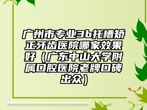 广州市专业3b托槽矫正牙齿医院哪家效果好（广东中山大学附属口腔医院老牌口碑出众）