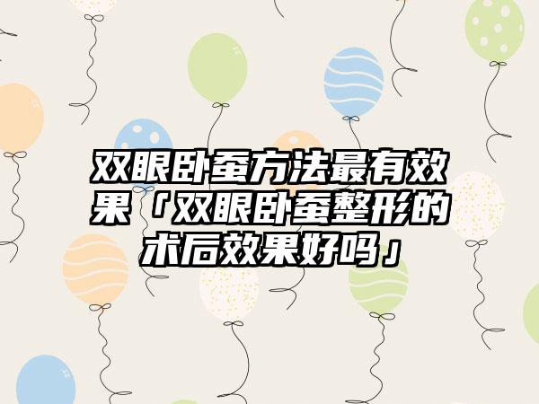 双眼卧蚕方法最有效果「双眼卧蚕整形的术后效果好吗」