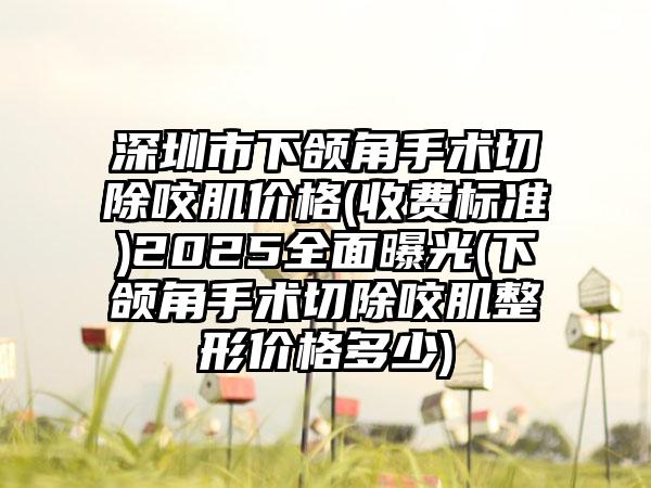 深圳市下颌角手术切除咬肌价格(收费标准)2025全面曝光(下颌角手术切除咬肌整形价格多少)