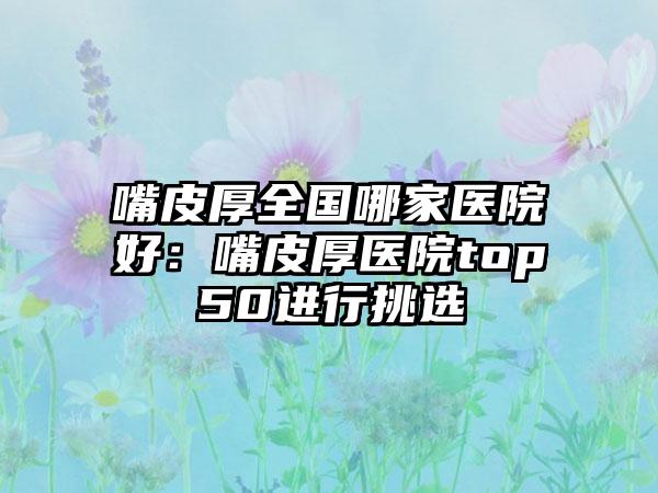 嘴皮厚全国哪家医院好：嘴皮厚医院top50进行挑选