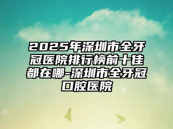2025年深圳市全牙冠医院排行榜前十佳都在哪-深圳市全牙冠口腔医院