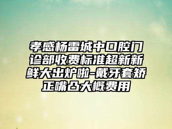孝感杨雷城中口腔门诊部收费标准超新新鲜大出炉啦-戴牙套矫正嘴凸大概费用