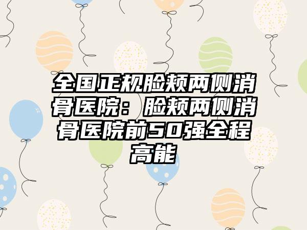 全国正规脸颊两侧消骨医院：脸颊两侧消骨医院前50强全程高能