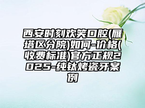 西安时刻欢笑口腔(雁塔区分院)如何-价格(收费标准)官方正规2025-纯钛烤瓷牙案例
