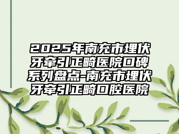 2025年南充市埋伏牙牵引正畸医院口碑系列盘点-南充市埋伏牙牵引正畸口腔医院