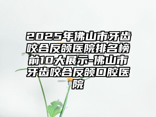 2025年佛山市牙齿咬合反颌医院排名榜前10大展示-佛山市牙齿咬合反颌口腔医院