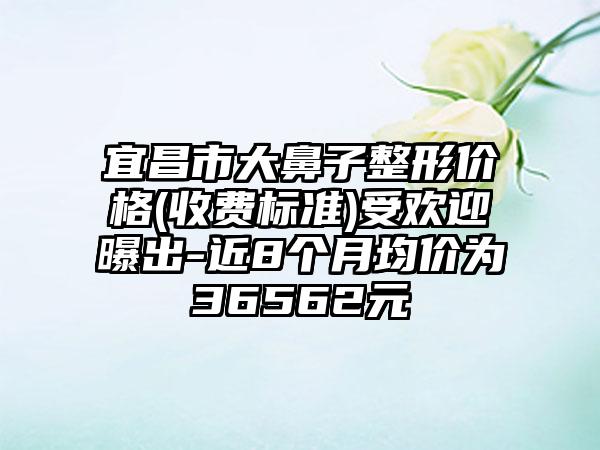宜昌市大鼻子整形价格(收费标准)受欢迎曝出-近8个月均价为36562元
