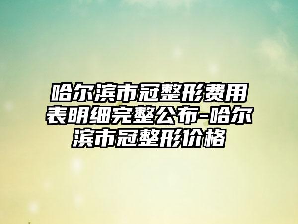 哈尔滨市冠整形费用表明细完整公布-哈尔滨市冠整形价格