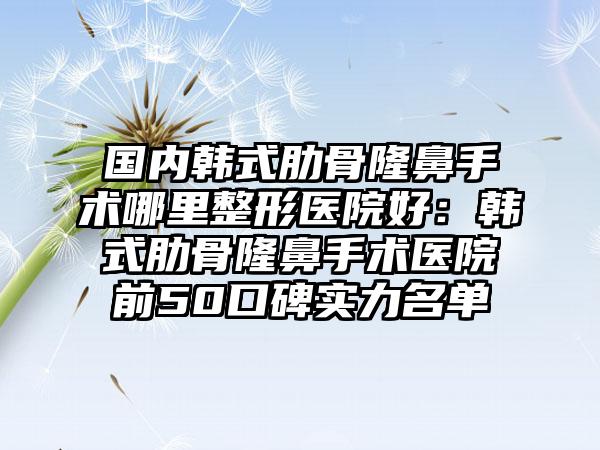 国内韩式肋骨隆鼻手术哪里整形医院好：韩式肋骨隆鼻手术医院前50口碑实力名单