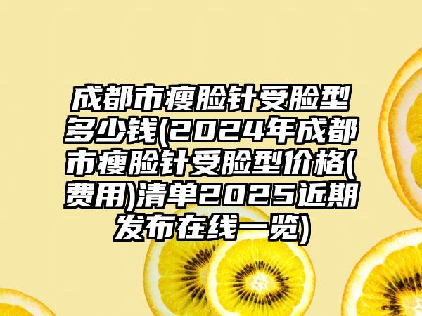 成都市瘦脸针受脸型多少钱(2024年成都市瘦脸针受脸型价格(费用)清单2025近期发布在线一览)