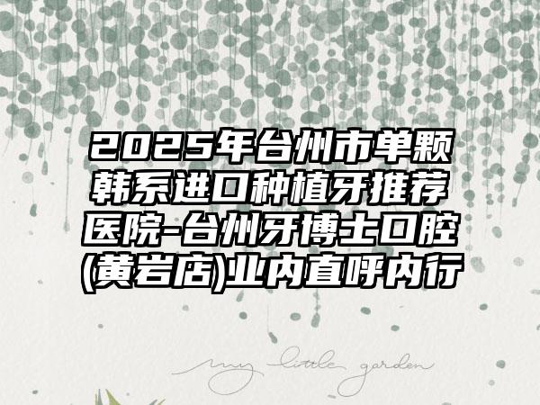 2025年台州市单颗韩系进口种植牙推荐医院-台州牙博士口腔(黄岩店)业内直呼内行