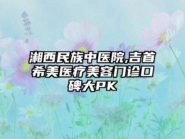 湘西民族中医院,吉首希美医疗美容门诊口碑大PK