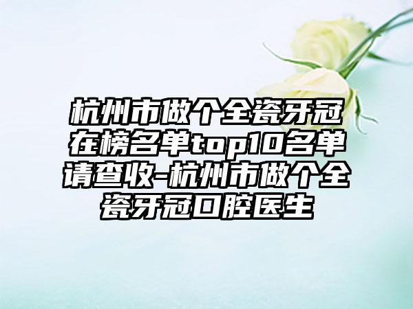 杭州市做个全瓷牙冠在榜名单top10名单请查收-杭州市做个全瓷牙冠口腔医生