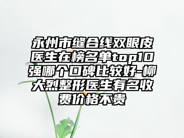 永州市缝合线双眼皮医生在榜名单top10强哪个口碑比较好-柳大烈整形医生有名收费价格不贵