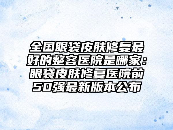 全国眼袋皮肤修复最好的整容医院是哪家：眼袋皮肤修复医院前50强最新版本公布