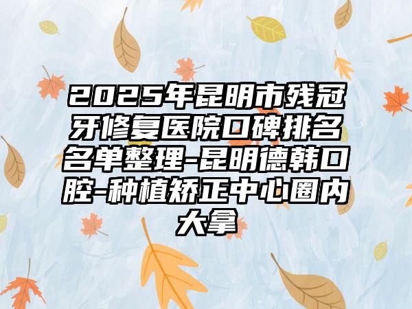 2025年昆明市残冠牙修复医院口碑排名名单整理-昆明德韩口腔-种植矫正中心圈内大拿