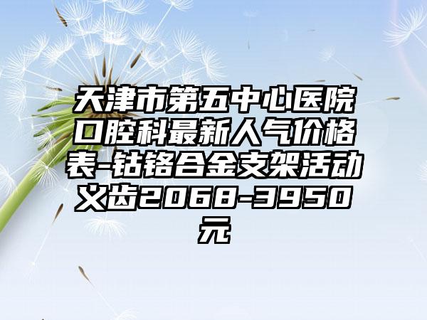 天津市第五中心医院口腔科最新人气价格表-钴铬合金支架活动义齿2068-3950元