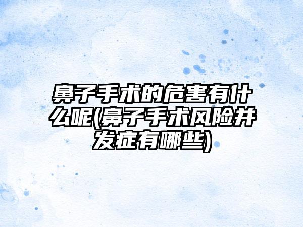 鼻子手术的危害有什么呢(鼻子手术风险并发症有哪些)